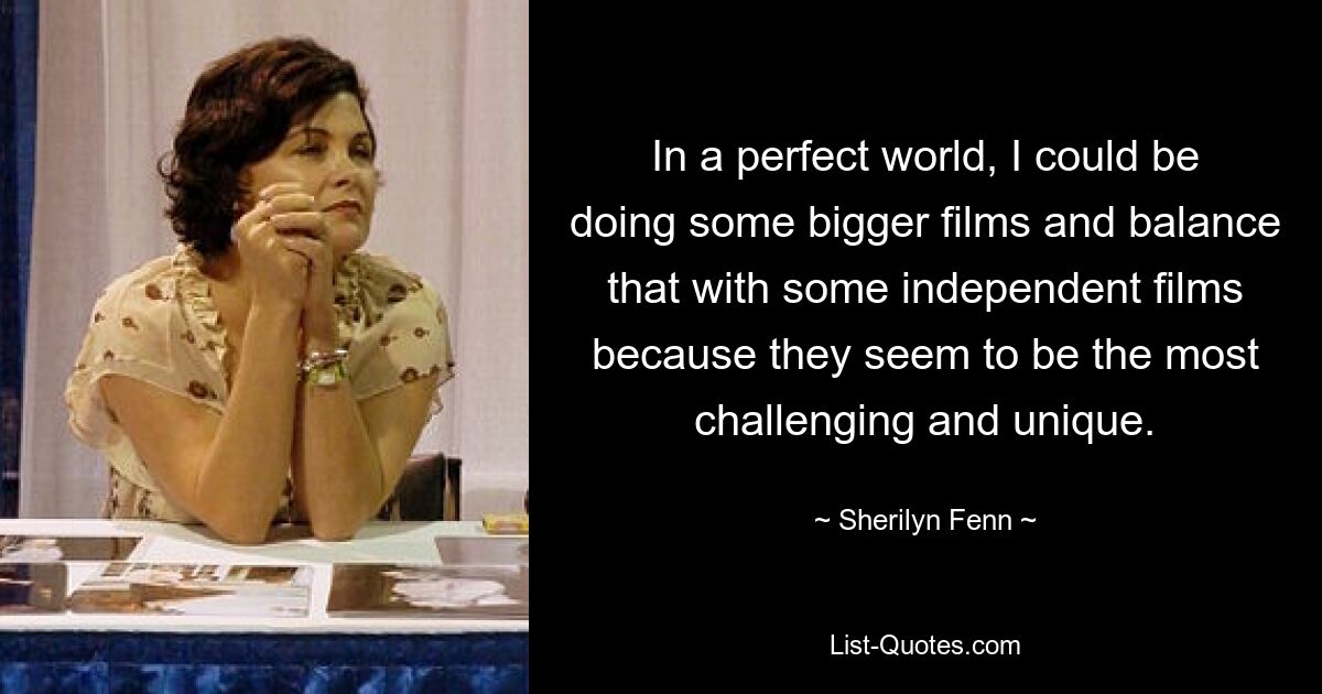 In a perfect world, I could be doing some bigger films and balance that with some independent films because they seem to be the most challenging and unique. — © Sherilyn Fenn