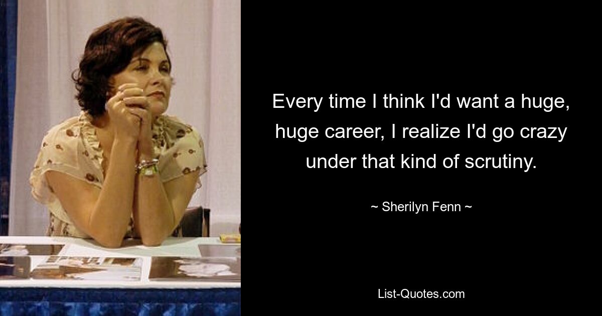 Every time I think I'd want a huge, huge career, I realize I'd go crazy under that kind of scrutiny. — © Sherilyn Fenn