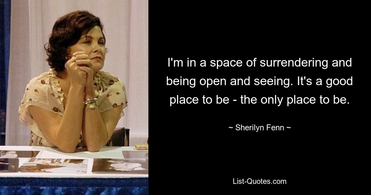 I'm in a space of surrendering and being open and seeing. It's a good place to be - the only place to be. — © Sherilyn Fenn