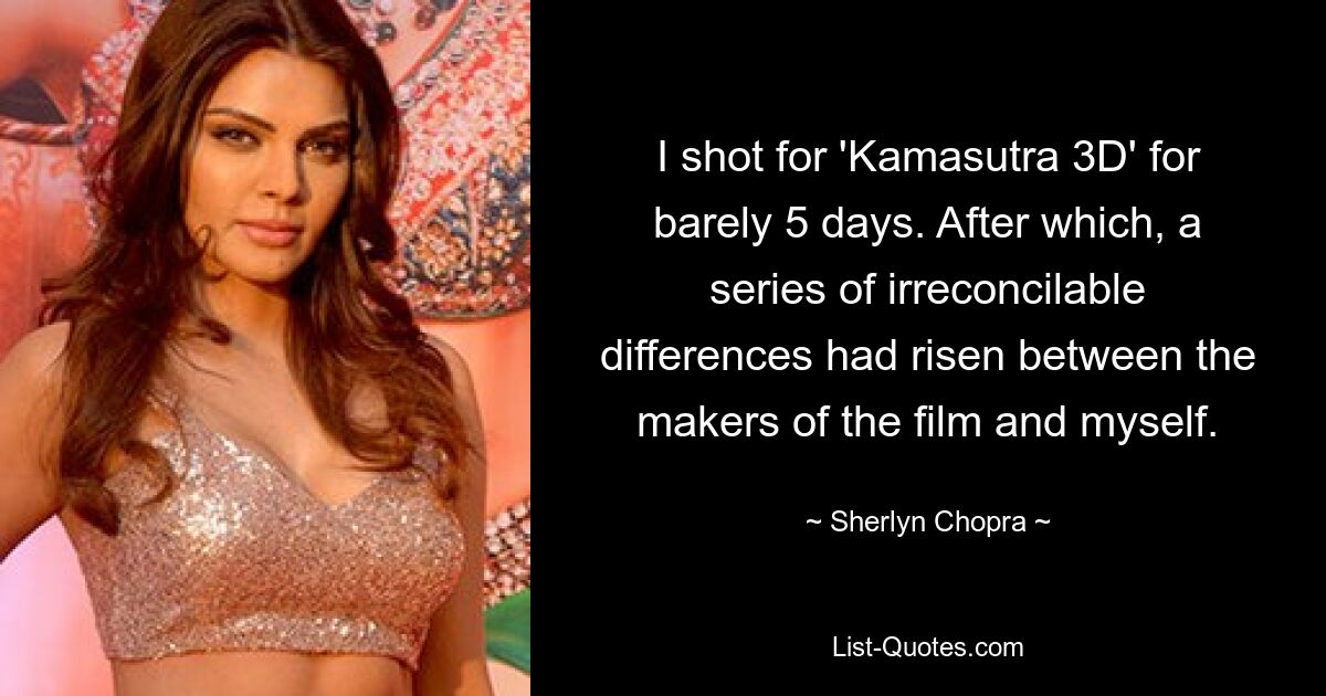 I shot for 'Kamasutra 3D' for barely 5 days. After which, a series of irreconcilable differences had risen between the makers of the film and myself. — © Sherlyn Chopra