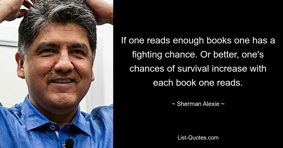 If one reads enough books one has a fighting chance. Or better, one's chances of survival increase with each book one reads. — © Sherman Alexie