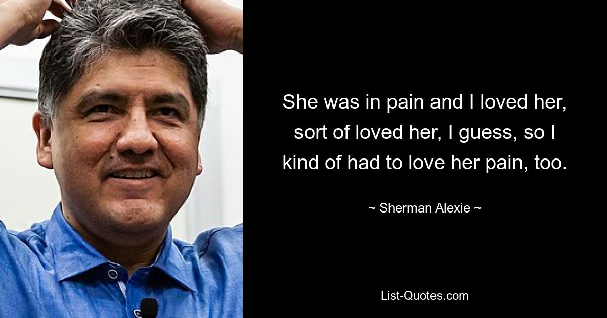 She was in pain and I loved her, sort of loved her, I guess, so I kind of had to love her pain, too. — © Sherman Alexie