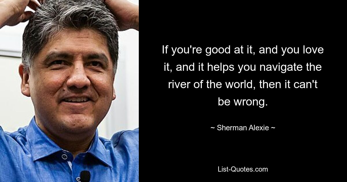 If you're good at it, and you love it, and it helps you navigate the river of the world, then it can't be wrong. — © Sherman Alexie