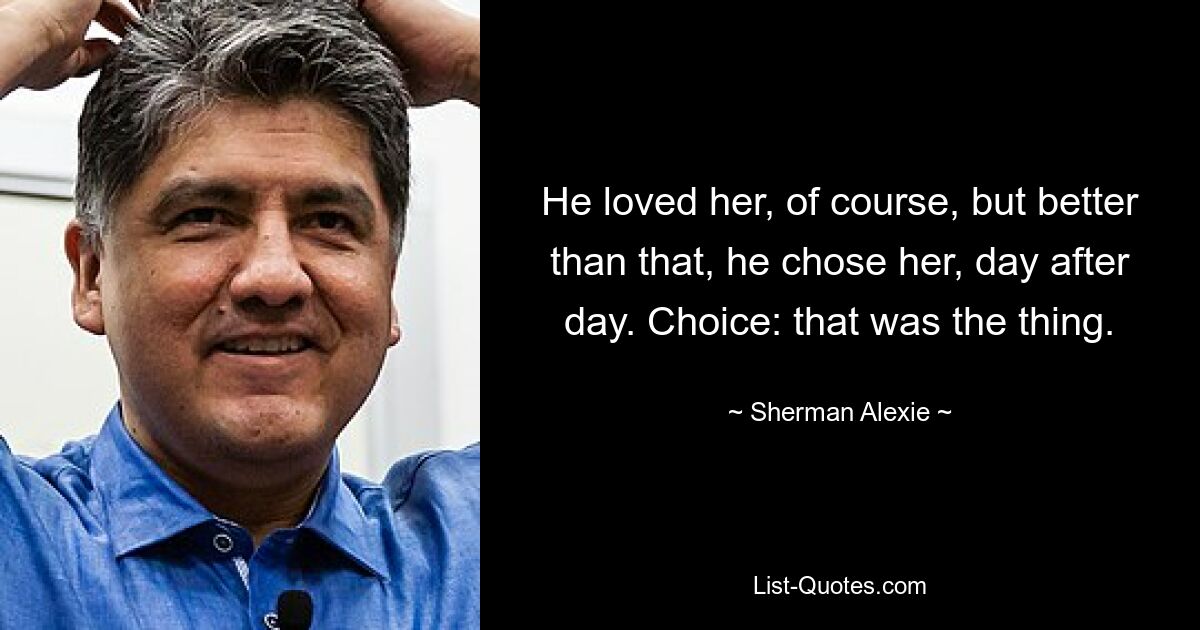 He loved her, of course, but better than that, he chose her, day after day. Choice: that was the thing. — © Sherman Alexie