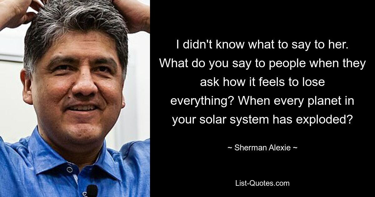 I didn't know what to say to her. What do you say to people when they ask how it feels to lose everything? When every planet in your solar system has exploded? — © Sherman Alexie