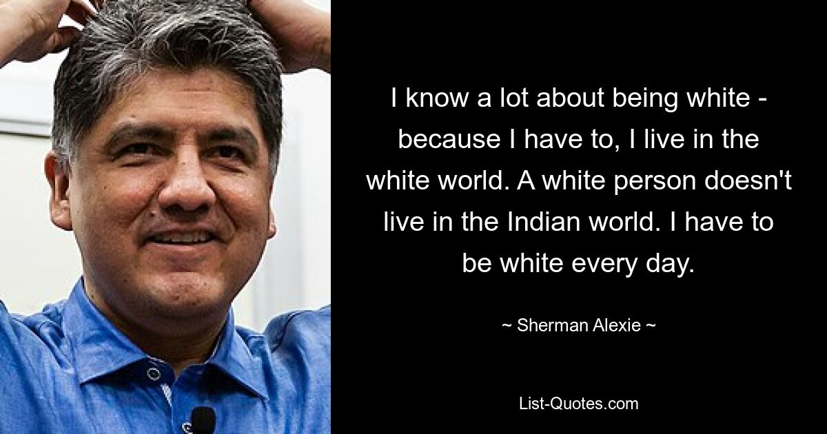 I know a lot about being white - because I have to, I live in the white world. A white person doesn't live in the Indian world. I have to be white every day. — © Sherman Alexie