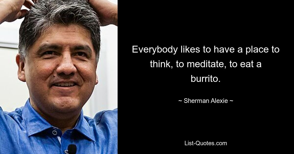 Everybody likes to have a place to think, to meditate, to eat a burrito. — © Sherman Alexie