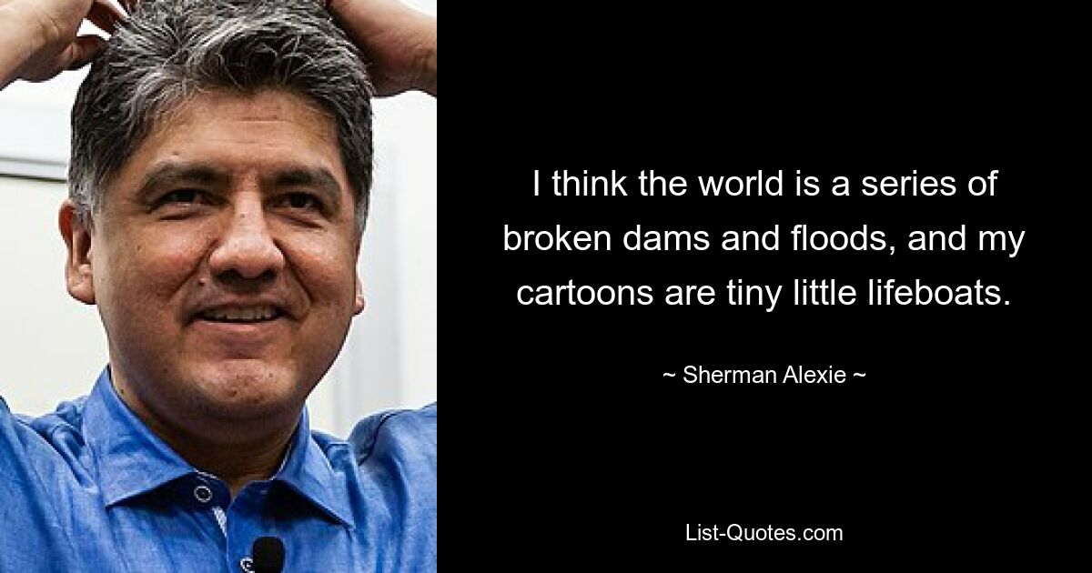 I think the world is a series of broken dams and floods, and my cartoons are tiny little lifeboats. — © Sherman Alexie