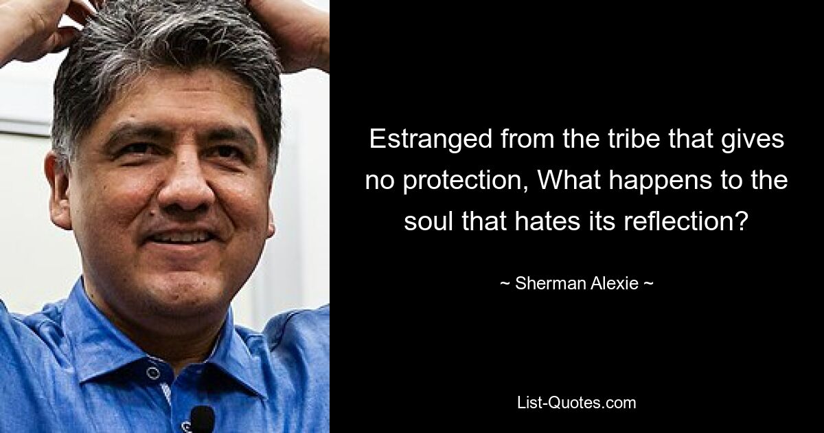 Estranged from the tribe that gives no protection, What happens to the soul that hates its reflection? — © Sherman Alexie