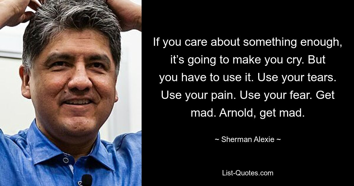 If you care about something enough, it’s going to make you cry. But you have to use it. Use your tears. Use your pain. Use your fear. Get mad. Arnold, get mad. — © Sherman Alexie