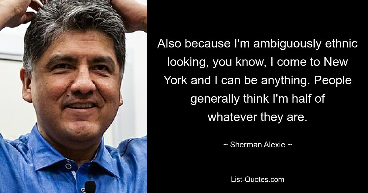 Also because I'm ambiguously ethnic looking, you know, I come to New York and I can be anything. People generally think I'm half of whatever they are. — © Sherman Alexie