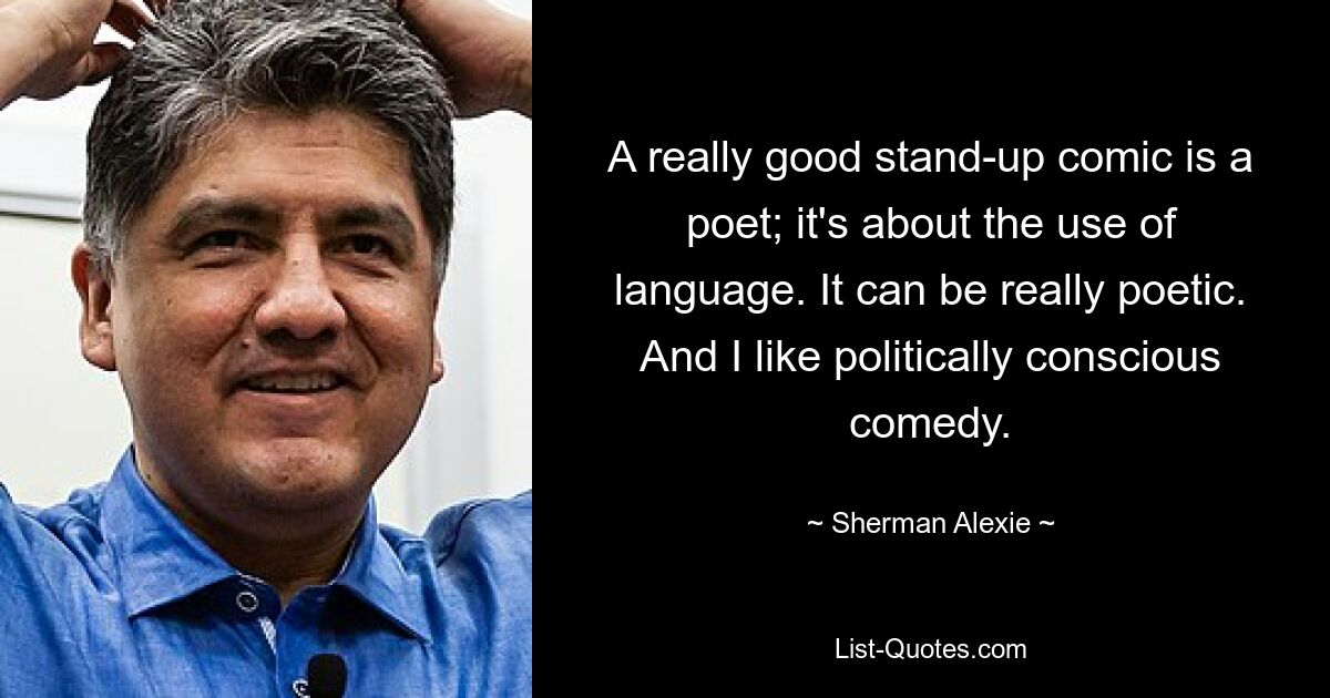 A really good stand-up comic is a poet; it's about the use of language. It can be really poetic. And I like politically conscious comedy. — © Sherman Alexie