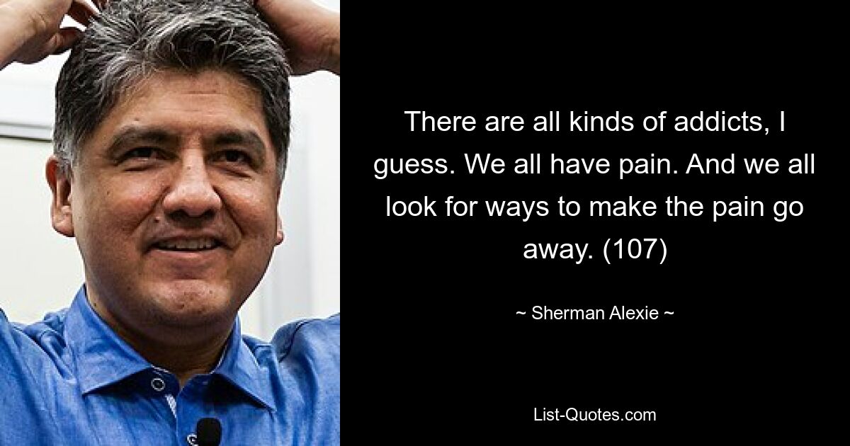 There are all kinds of addicts, I guess. We all have pain. And we all look for ways to make the pain go away. (107) — © Sherman Alexie