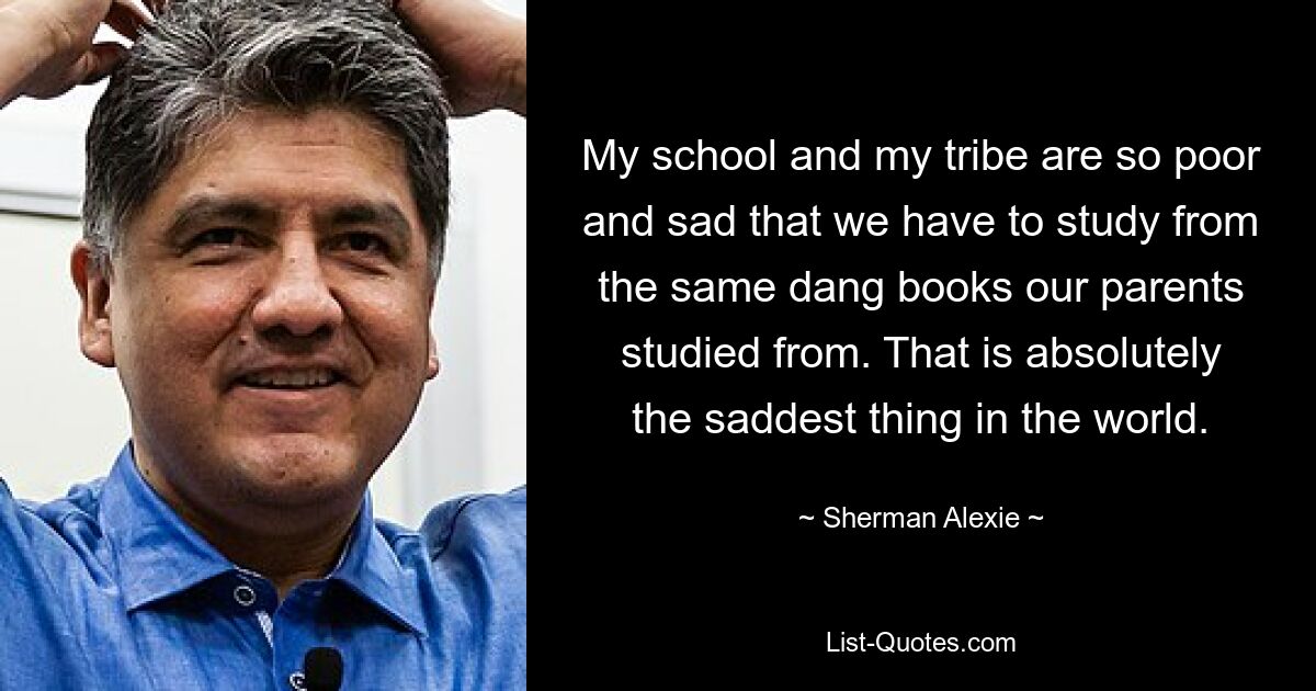 My school and my tribe are so poor and sad that we have to study from the same dang books our parents studied from. That is absolutely the saddest thing in the world. — © Sherman Alexie