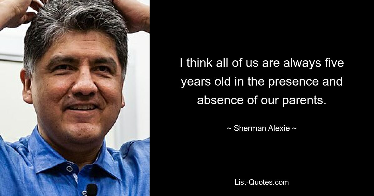 I think all of us are always five years old in the presence and absence of our parents. — © Sherman Alexie