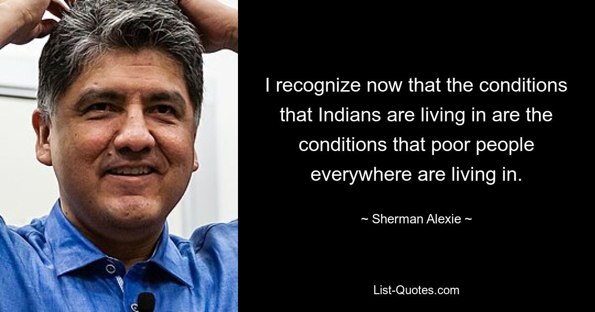 I recognize now that the conditions that Indians are living in are the conditions that poor people everywhere are living in. — © Sherman Alexie