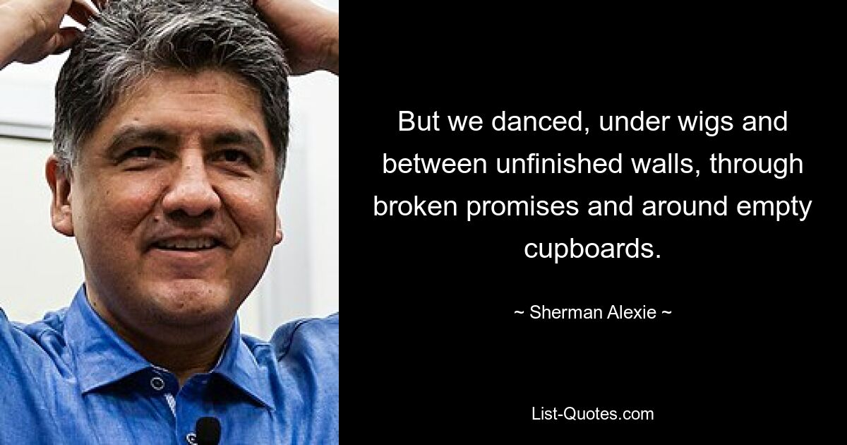 But we danced, under wigs and between unfinished walls, through broken promises and around empty cupboards. — © Sherman Alexie