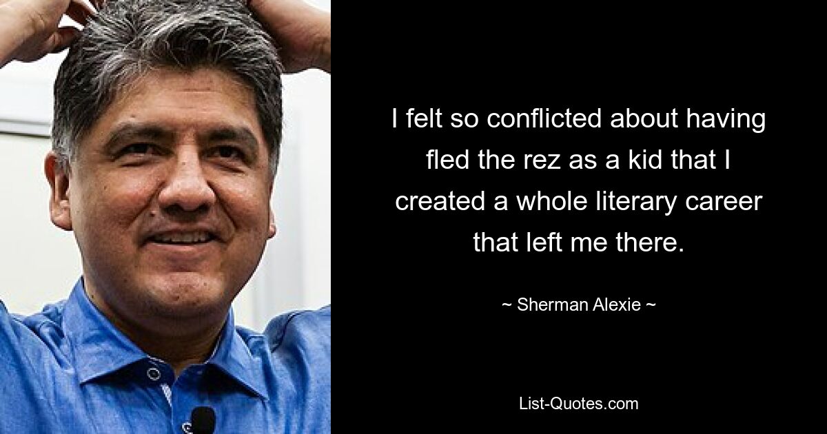 I felt so conflicted about having fled the rez as a kid that I created a whole literary career that left me there. — © Sherman Alexie