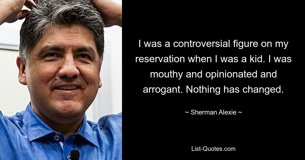 I was a controversial figure on my reservation when I was a kid. I was mouthy and opinionated and arrogant. Nothing has changed. — © Sherman Alexie