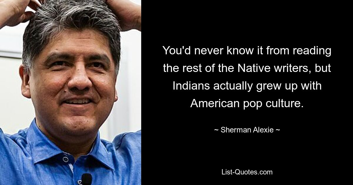 You'd never know it from reading the rest of the Native writers, but Indians actually grew up with American pop culture. — © Sherman Alexie