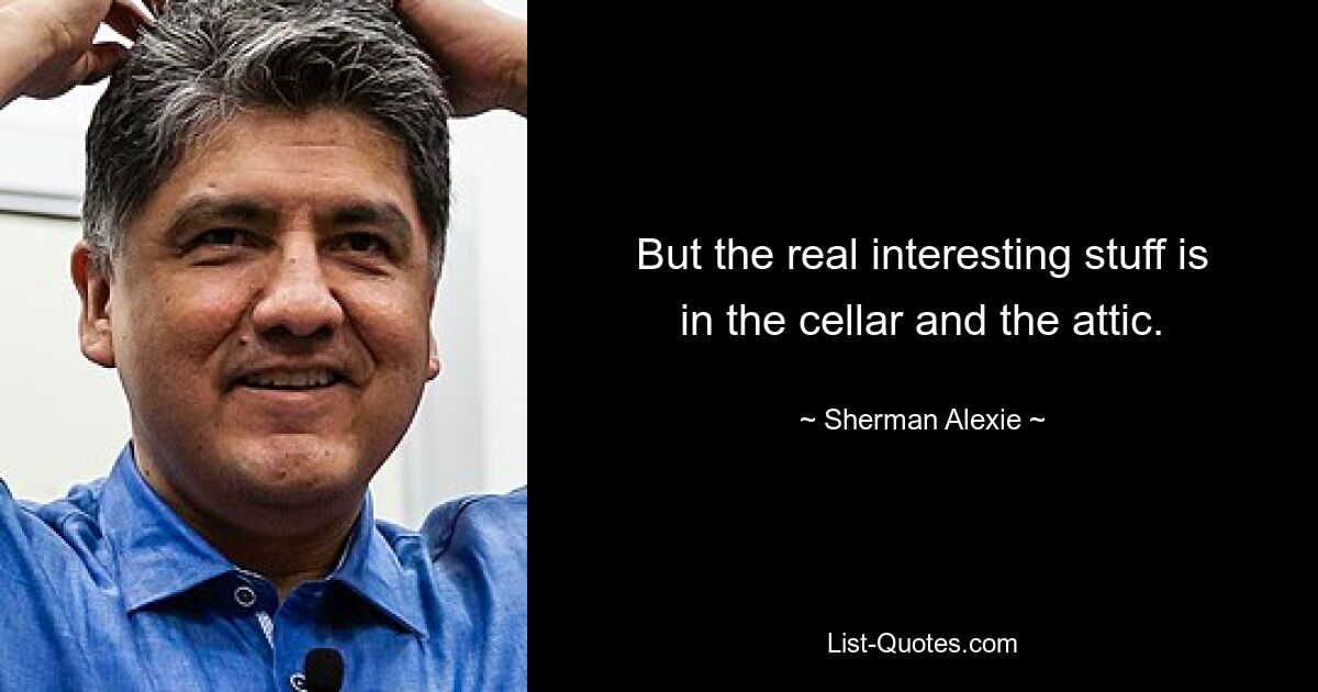 But the real interesting stuff is in the cellar and the attic. — © Sherman Alexie