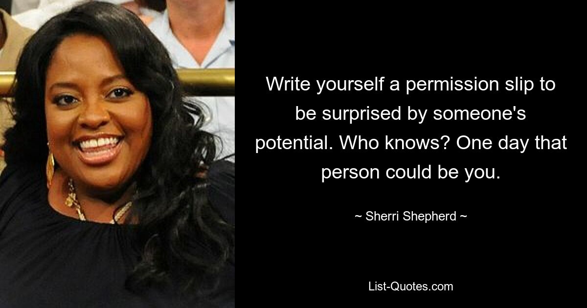 Write yourself a permission slip to be surprised by someone's potential. Who knows? One day that person could be you. — © Sherri Shepherd