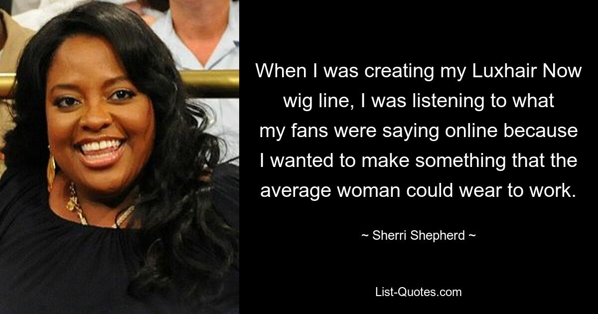 When I was creating my Luxhair Now wig line, I was listening to what my fans were saying online because I wanted to make something that the average woman could wear to work. — © Sherri Shepherd