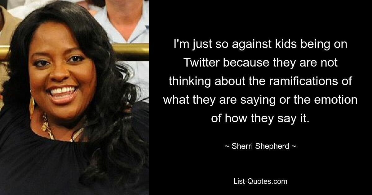 I'm just so against kids being on Twitter because they are not thinking about the ramifications of what they are saying or the emotion of how they say it. — © Sherri Shepherd