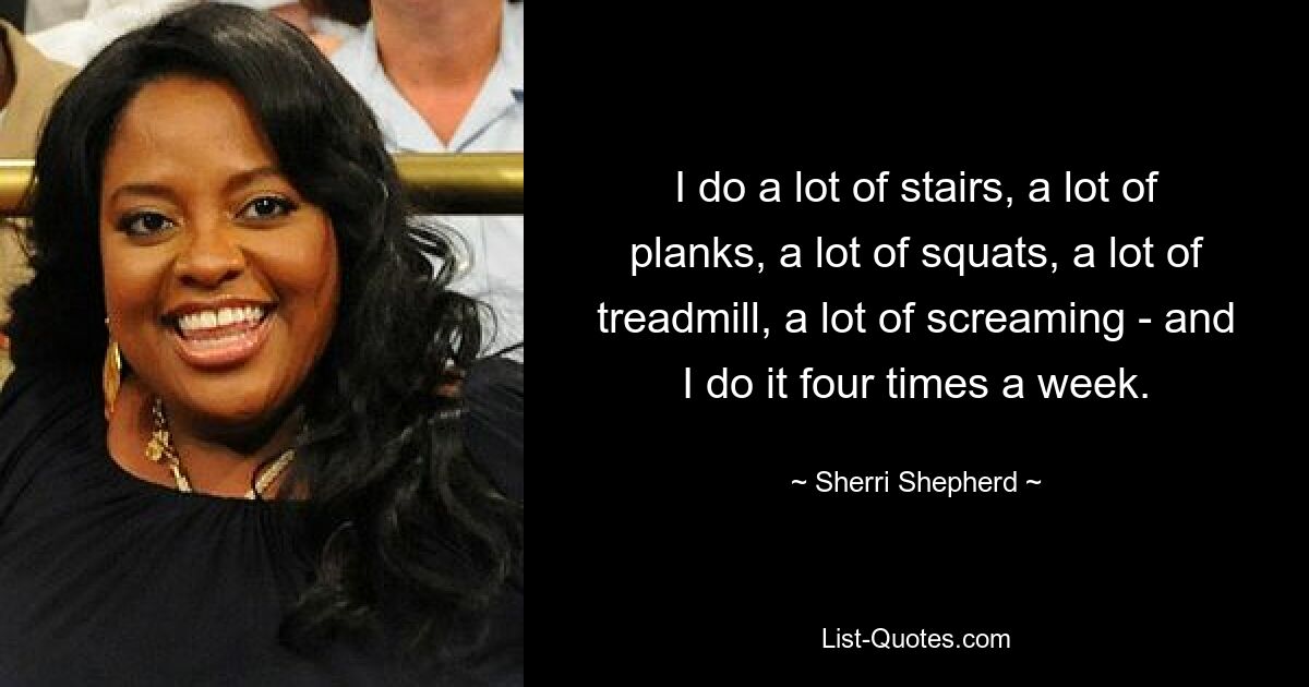 I do a lot of stairs, a lot of planks, a lot of squats, a lot of treadmill, a lot of screaming - and I do it four times a week. — © Sherri Shepherd