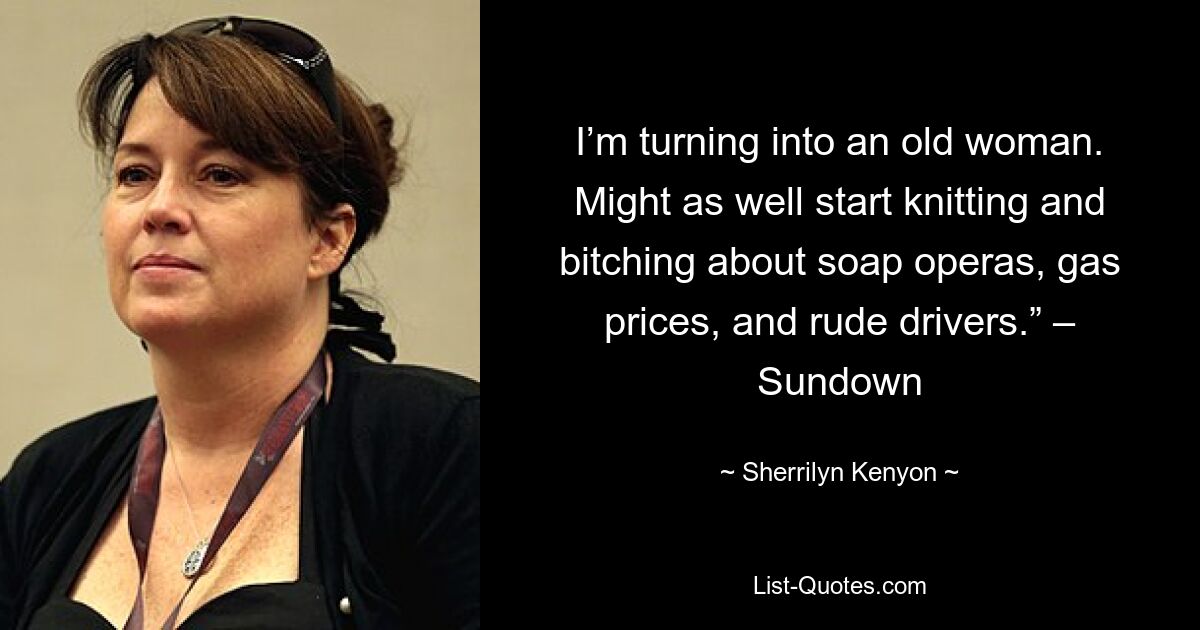 I’m turning into an old woman. Might as well start knitting and bitching about soap operas, gas prices, and rude drivers.” – Sundown — © Sherrilyn Kenyon