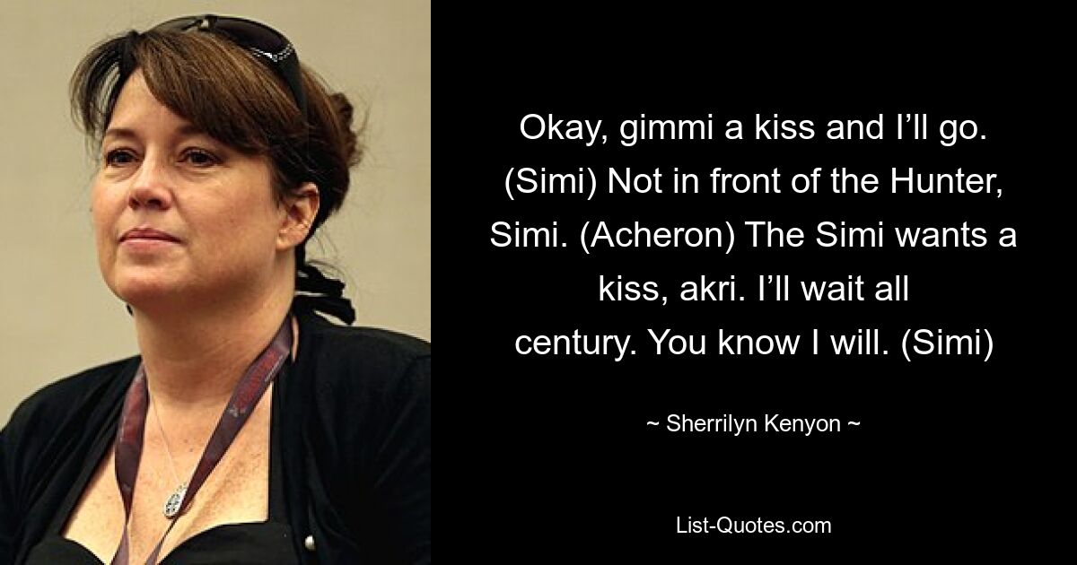 Okay, gimmi a kiss and I’ll go. (Simi) Not in front of the Hunter, Simi. (Acheron) The Simi wants a kiss, akri. I’ll wait all century. You know I will. (Simi) — © Sherrilyn Kenyon