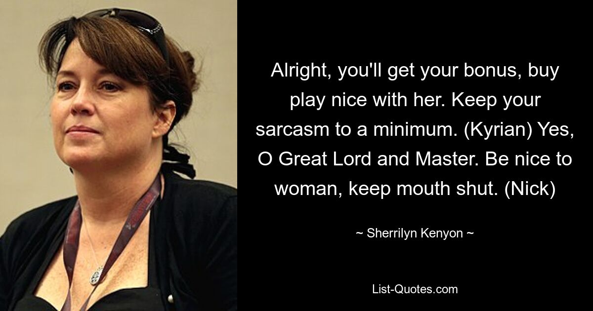 Alright, you'll get your bonus, buy play nice with her. Keep your sarcasm to a minimum. (Kyrian) Yes, O Great Lord and Master. Be nice to woman, keep mouth shut. (Nick) — © Sherrilyn Kenyon