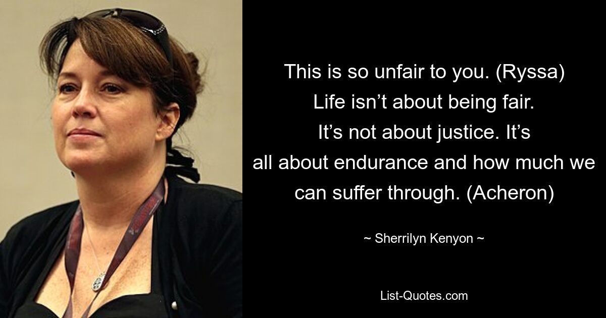 This is so unfair to you. (Ryssa) Life isn’t about being fair. It’s not about justice. It’s all about endurance and how much we can suffer through. (Acheron) — © Sherrilyn Kenyon