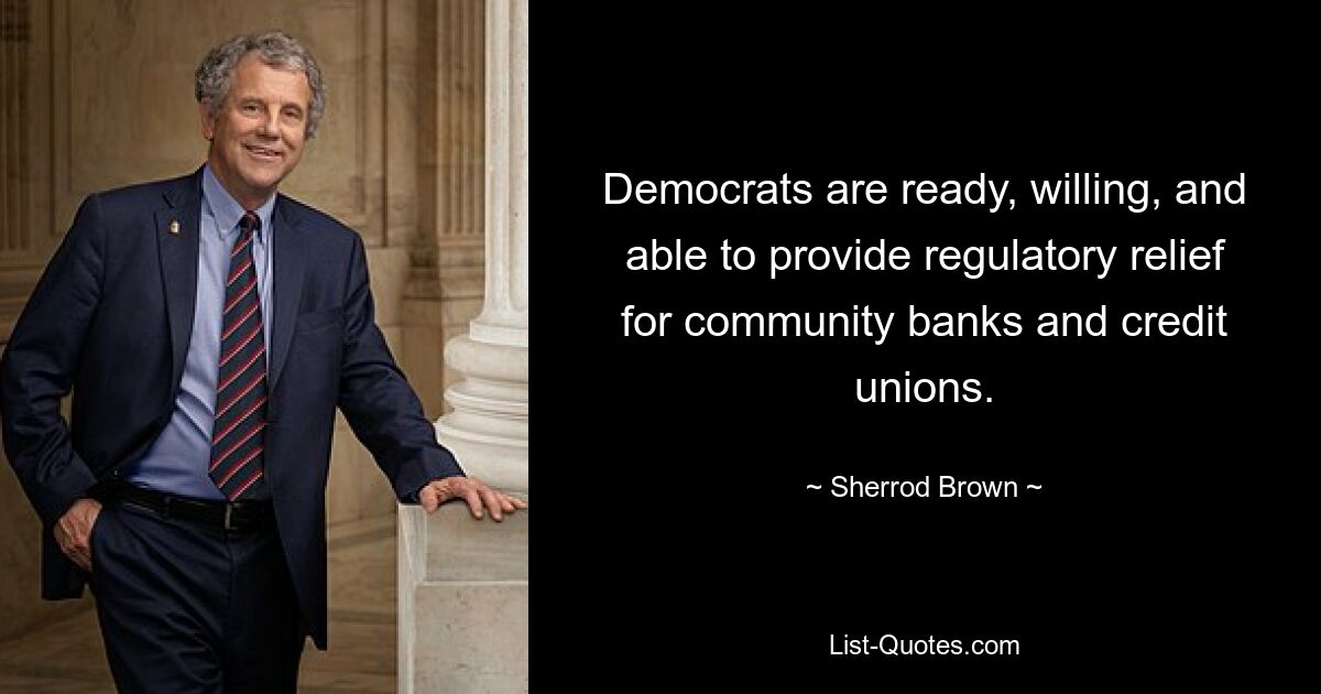 Democrats are ready, willing, and able to provide regulatory relief for community banks and credit unions. — © Sherrod Brown