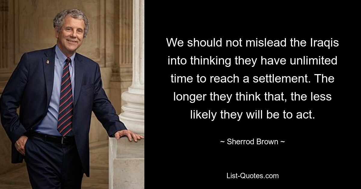 We should not mislead the Iraqis into thinking they have unlimited time to reach a settlement. The longer they think that, the less likely they will be to act. — © Sherrod Brown