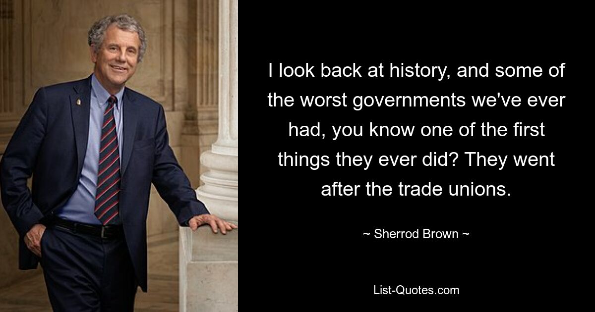 I look back at history, and some of the worst governments we've ever had, you know one of the first things they ever did? They went after the trade unions. — © Sherrod Brown