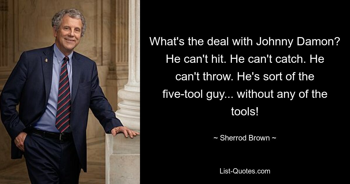 What's the deal with Johnny Damon? He can't hit. He can't catch. He can't throw. He's sort of the five-tool guy... without any of the tools! — © Sherrod Brown