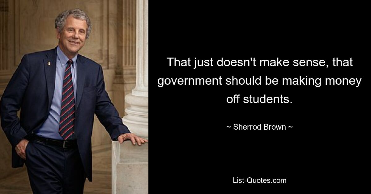 That just doesn't make sense, that government should be making money off students. — © Sherrod Brown