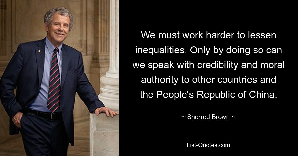 We must work harder to lessen inequalities. Only by doing so can we speak with credibility and moral authority to other countries and the People's Republic of China. — © Sherrod Brown