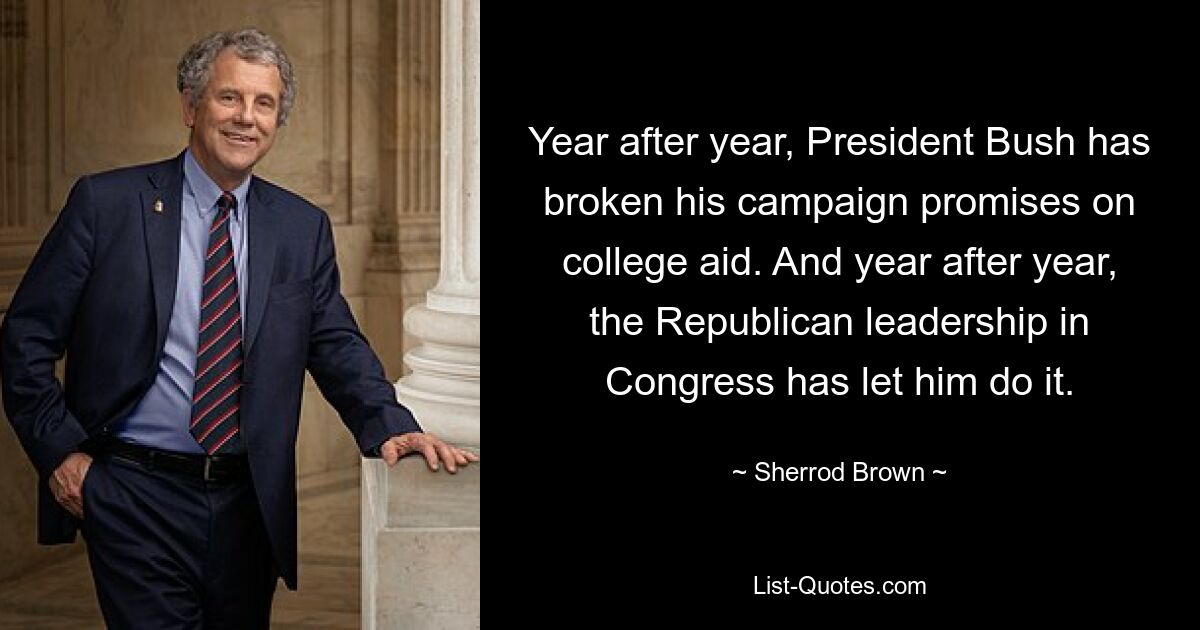 Year after year, President Bush has broken his campaign promises on college aid. And year after year, the Republican leadership in Congress has let him do it. — © Sherrod Brown