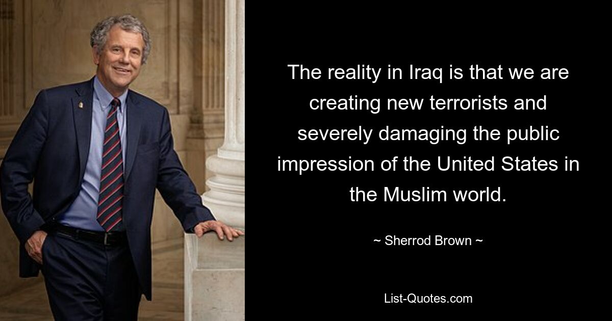 Die Realität im Irak ist, dass wir neue Terroristen hervorbringen und den öffentlichen Eindruck der Vereinigten Staaten in der muslimischen Welt schwer schädigen. — © Sherrod Brown 