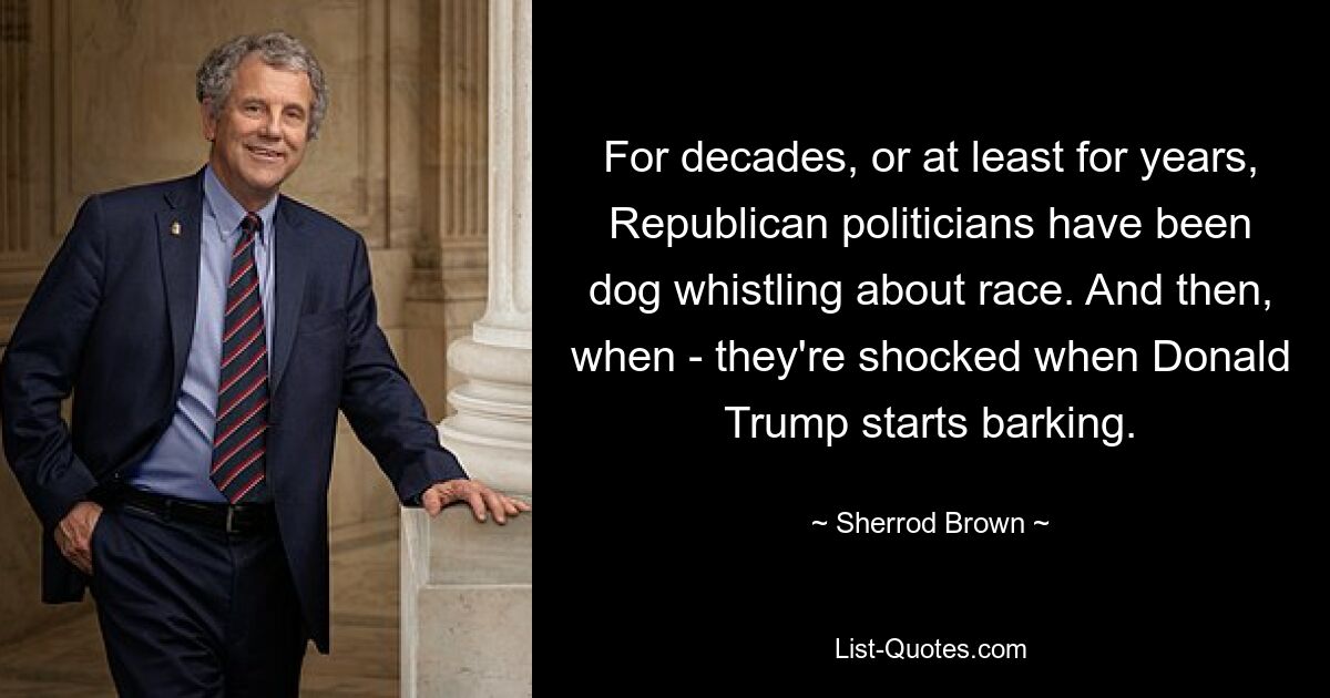 For decades, or at least for years, Republican politicians have been dog whistling about race. And then, when - they're shocked when Donald Trump starts barking. — © Sherrod Brown