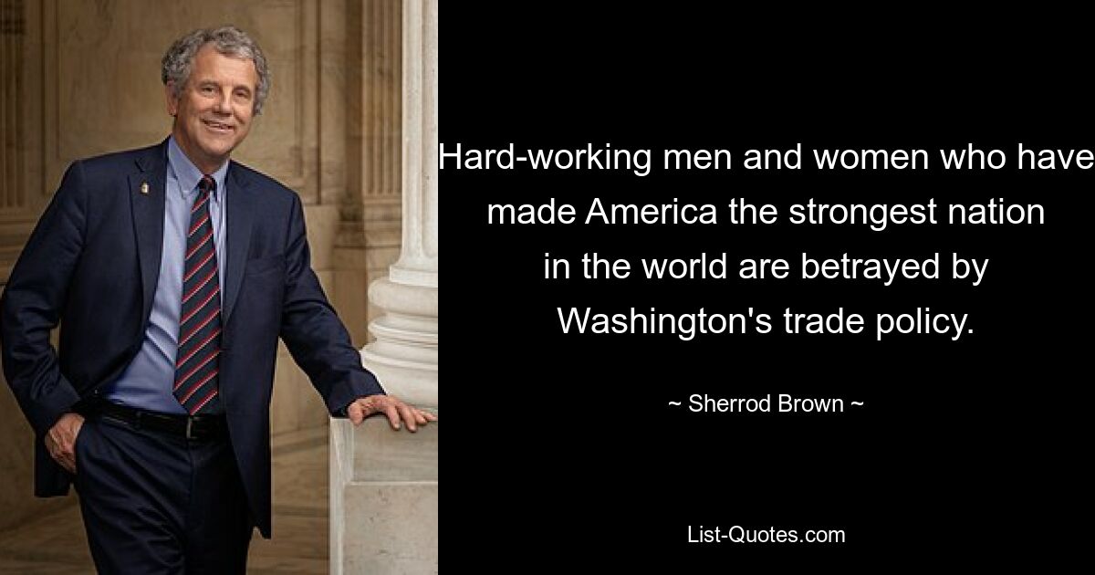 Hard-working men and women who have made America the strongest nation in the world are betrayed by Washington's trade policy. — © Sherrod Brown