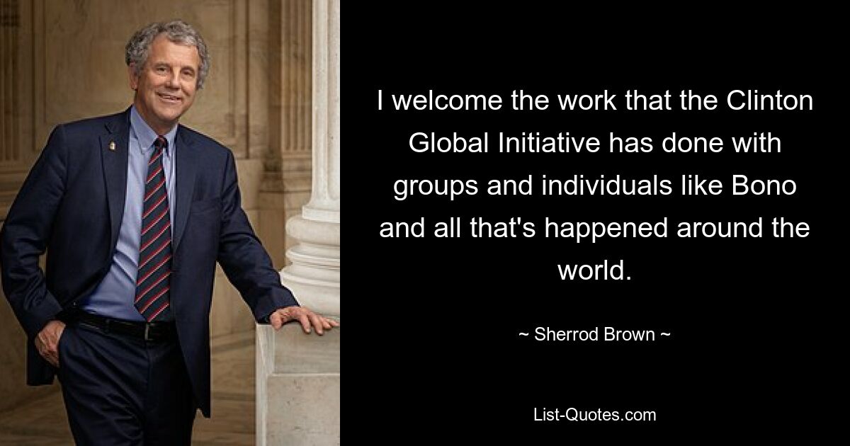 I welcome the work that the Clinton Global Initiative has done with groups and individuals like Bono and all that's happened around the world. — © Sherrod Brown