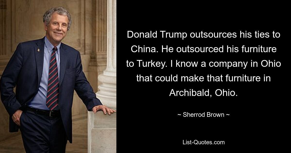 Donald Trump outsources his ties to China. He outsourced his furniture to Turkey. I know a company in Ohio that could make that furniture in Archibald, Ohio. — © Sherrod Brown