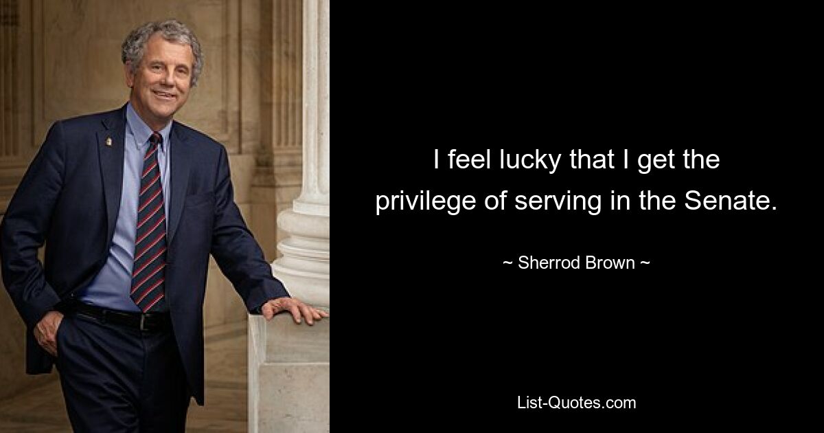 I feel lucky that I get the privilege of serving in the Senate. — © Sherrod Brown