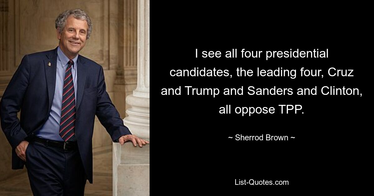 I see all four presidential candidates, the leading four, Cruz and Trump and Sanders and Clinton, all oppose TPP. — © Sherrod Brown