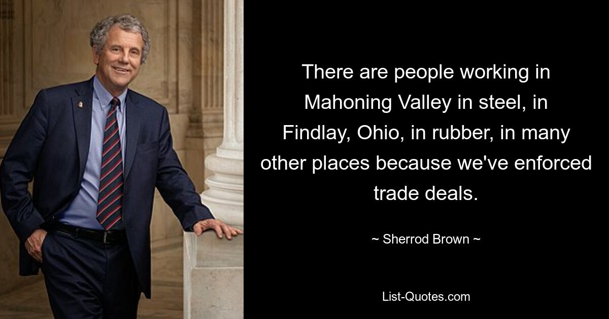 There are people working in Mahoning Valley in steel, in Findlay, Ohio, in rubber, in many other places because we've enforced trade deals. — © Sherrod Brown