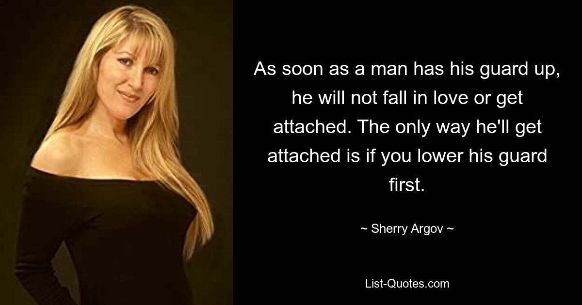 As soon as a man has his guard up, he will not fall in love or get attached. The only way he'll get attached is if you lower his guard first. — © Sherry Argov