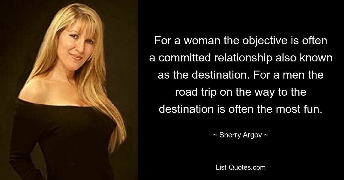 For a woman the objective is often a committed relationship also known as the destination. For a men the road trip on the way to the destination is often the most fun. — © Sherry Argov